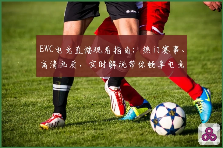 EWC电竞直播观看指南：热门赛事、高清画质、实时解说带你畅享电竞激情