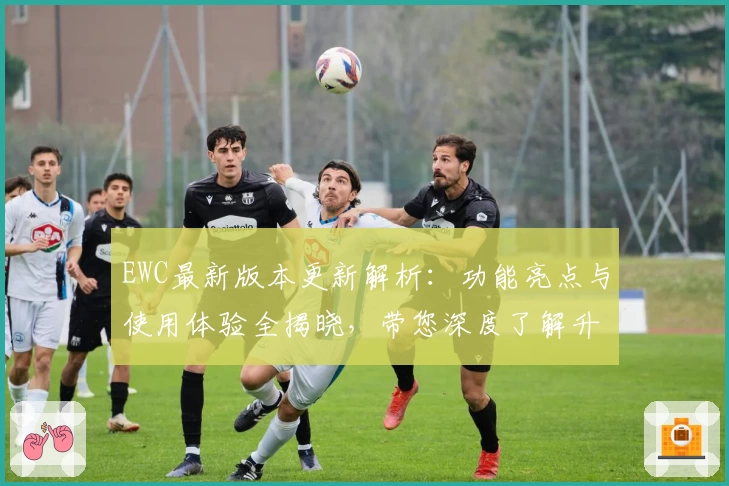 EWC最新版本更新解析:功能亮点与使用体验全揭晓,带您深度了解升级魅力