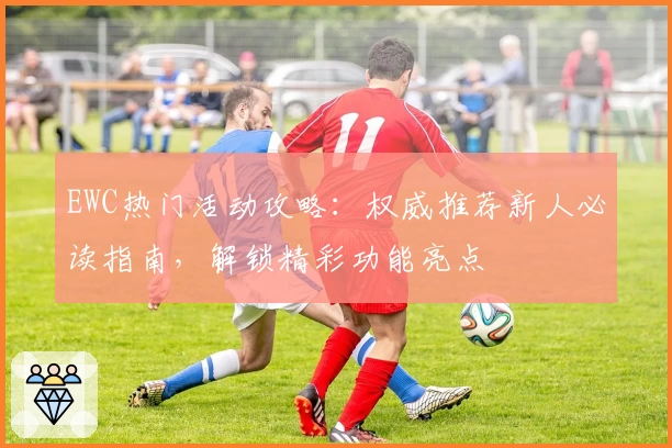 EWC热门活动攻略：权威推荐新人必读指南，解锁精彩功能亮点