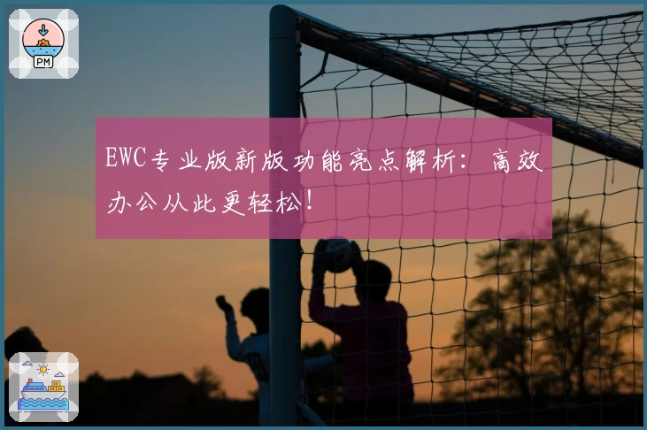 EWC专业版新版功能亮点解析:高效办公从此更轻松!