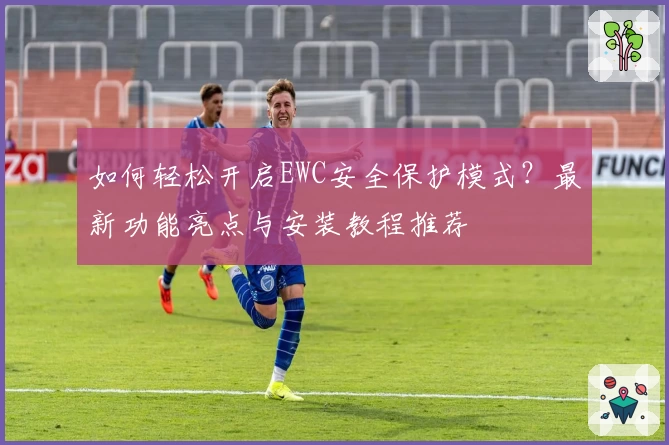 如何轻松开启EWC安全保护模式？最新功能亮点与安装教程推荐