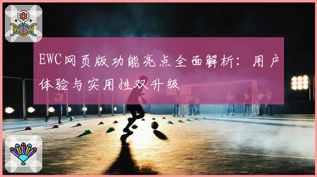 EWC网页版功能亮点全面解析:用户体验与实用性双升级