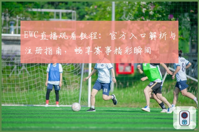 EWC直播观看教程：官方入口解析与注册指南，畅享赛事精彩瞬间