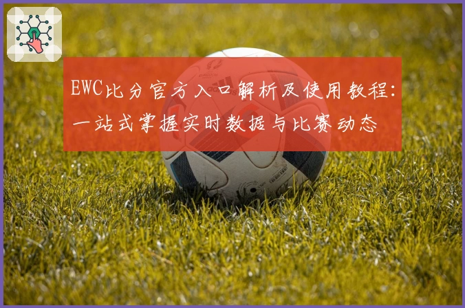 EWC比分官方入口解析及使用教程：一站式掌握实时数据与比赛动态