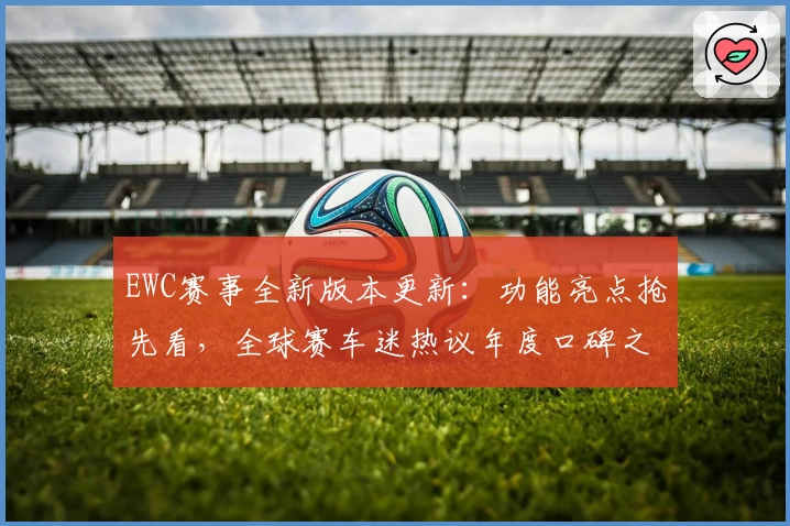 EWC赛事全新版本更新：功能亮点抢先看，全球赛车迷热议年度口碑之作