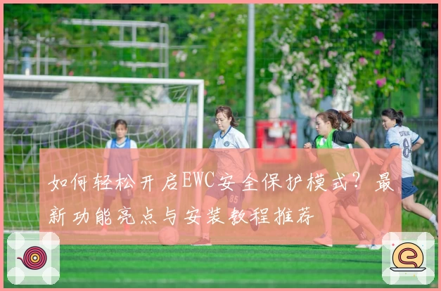 如何轻松开启EWC安全保护模式？最新功能亮点与安装教程推荐