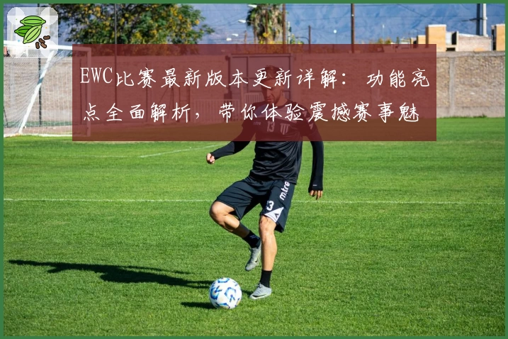 EWC比赛最新版本更新详解:功能亮点全面解析,带你体验震撼赛事魅力