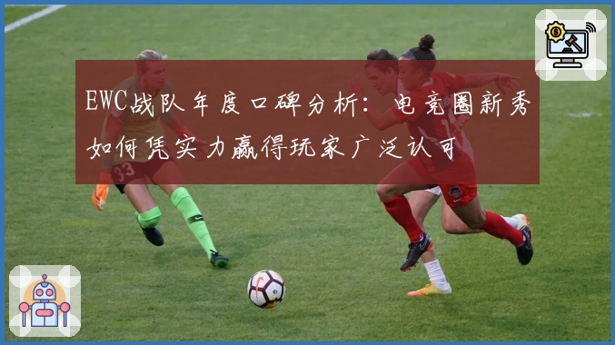 EWC战队年度口碑分析：电竞圈新秀如何凭实力赢得玩家广泛认可