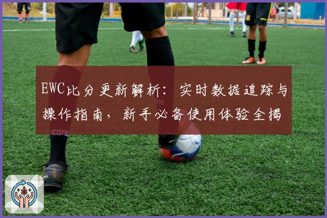 EWC比分更新解析：实时数据追踪与操作指南，新手必备使用体验全揭秘