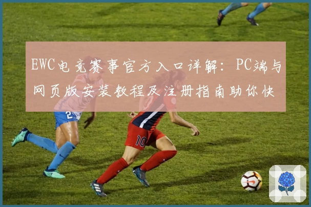 EWC电竞赛事官方入口详解：PC端与网页版安装教程及注册指南助你快速上手