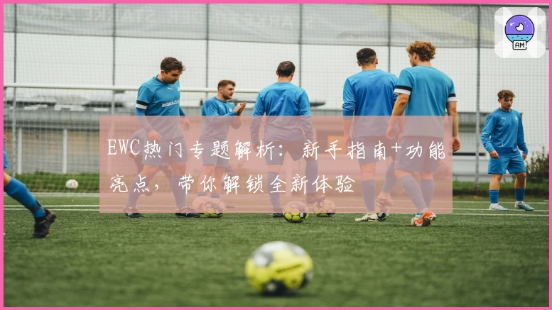 EWC热门专题解析：新手指南+功能亮点，带你解锁全新体验
