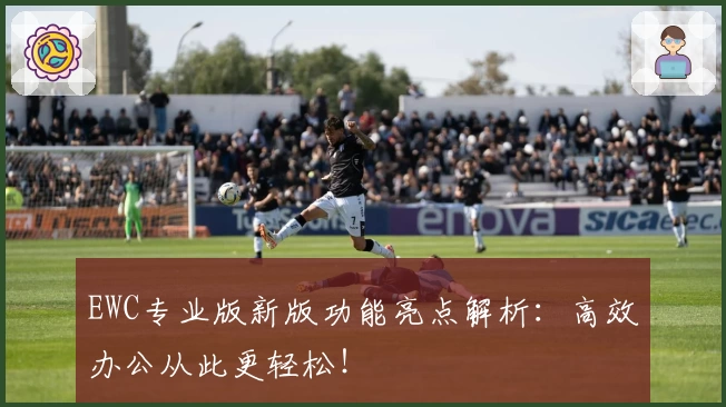 EWC专业版新版功能亮点解析:高效办公从此更轻松!