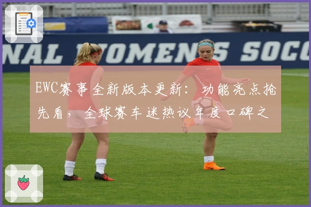 EWC赛事全新版本更新：功能亮点抢先看，全球赛车迷热议年度口碑之作