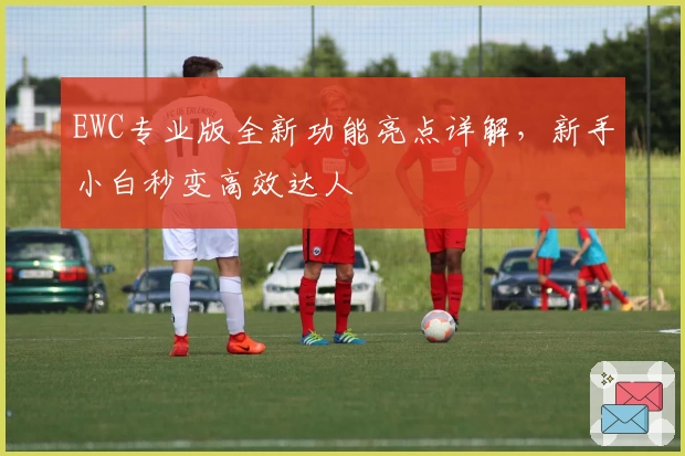 EWC专业版全新功能亮点详解，新手小白秒变高效达人